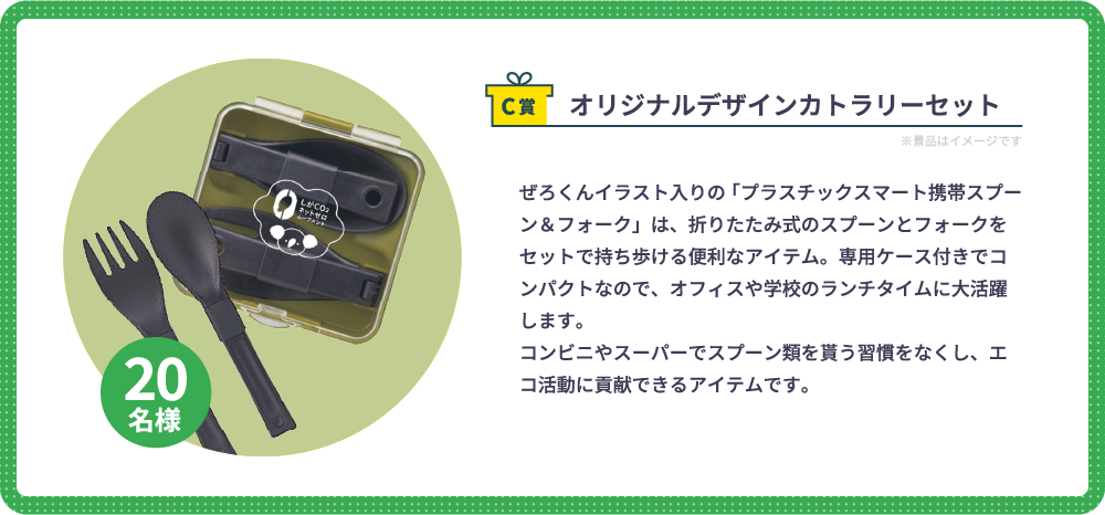 C賞　オリジナルデザインカトラリーセット（20名様）：ぜろくんイラスト入りの「プラスチックスマート携帯スプーン＆フォーク」は、折りたたみ式のスプーンとフォークをセットで持ち歩ける便利なアイテム。専用ケース付きでコンパクトなので、オフィスや学校のランチタイムに大活躍します。コンビニやスーパーでスプーン類を貰う習慣をなくし、エコ活動に貢献できるアイテムです。