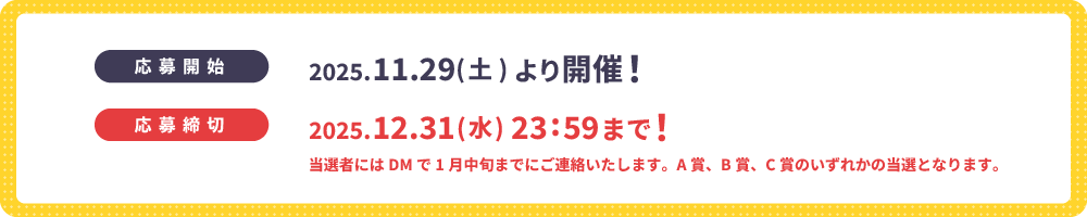 応募期間は2025年11月29日(土) から12月31日(水) 23:59まで！当選者にはDMで1月中旬までにご連絡いたします。A賞、B賞、C賞のいずれかの当選となります。